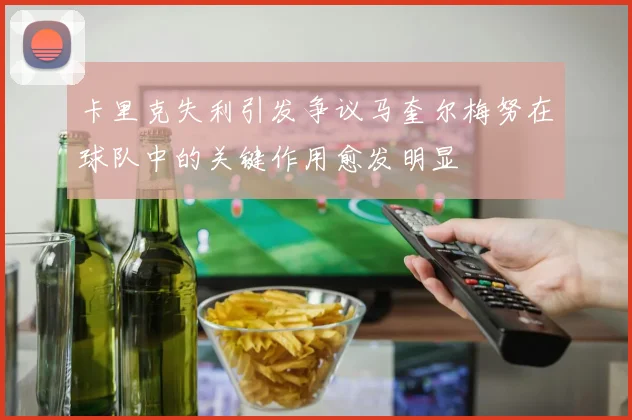 卡里克失利引发争议马奎尔梅努在球队中的关键作用愈发明显