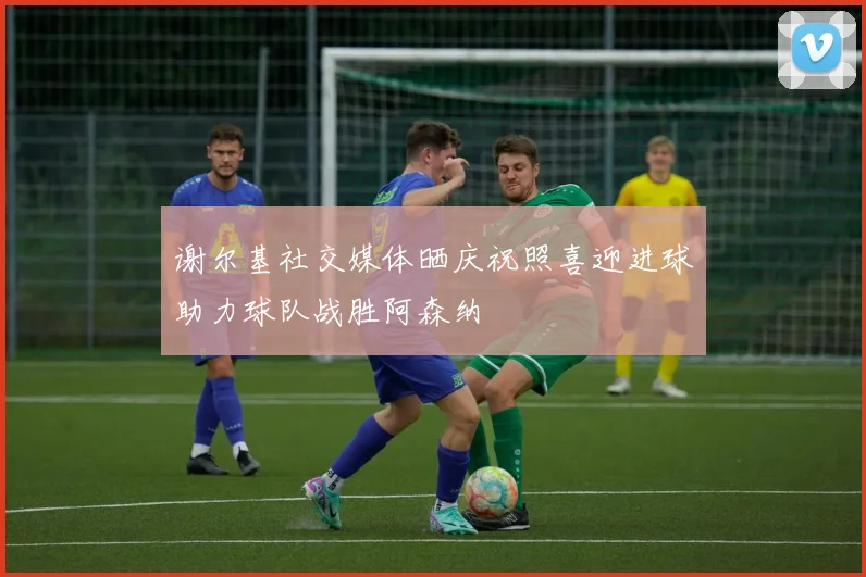 谢尔基社交媒体晒庆祝照喜迎进球助力球队战胜阿森纳