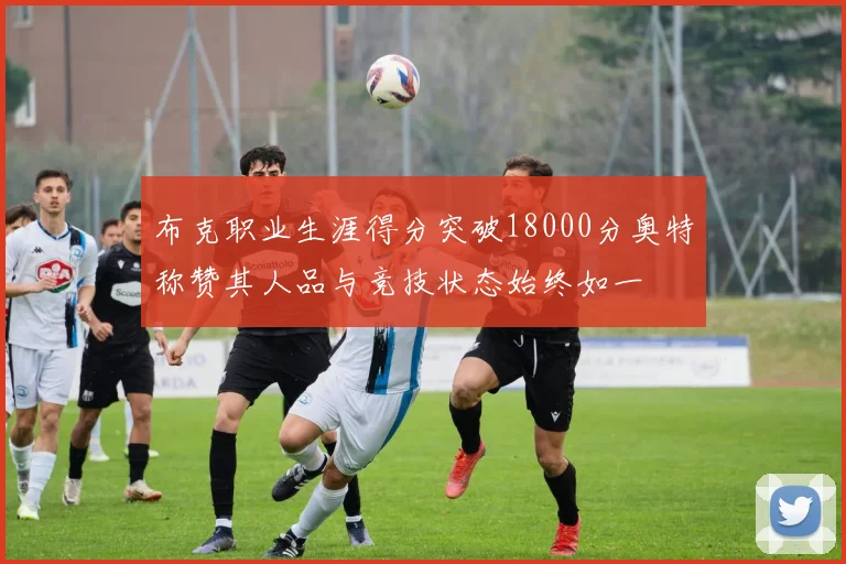 布克职业生涯得分突破18000分奥特称赞其人品与竞技状态始终如一